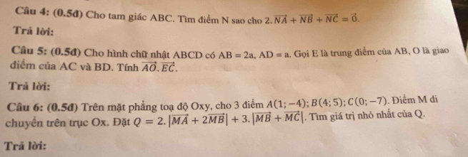 Cầu 4: (0,5đ) Cho tam giác ABC. Tìm điểm N sao cho 2. 2.vector NA+vector NB+vector NC=vector 0. 
Trã lời: 
Cầu 5: (0.5đ) Cho hình chữ nhật ABCD có AB=2a, AD=a. Gọi E là trung điểm của AB, O là giao 
điểm của AC và BD. Tính vector AO.vector EC. 
Trả lời: 
Câu 6: (0.5đ) Trên mặt phẳng toạ độ Oxy, cho 3 điểm A(1;-4); B(4;5); C(0;-7). Điểm M di 
chuyển trên trục Ox. Đặt Q=2.|vector MA+2vector MB|+3.|vector MB+vector MC|. Tìm giá trị nhỏ nhất của Q. 
Trã lời: