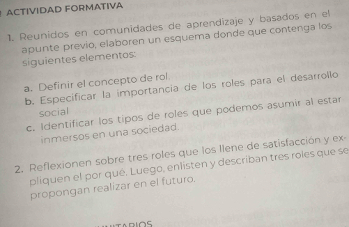 ACTIVIDAD FORMATIVA 
1. Reunidos en comunidades de aprendizaje y basados en el 
apunte previo, elaboren un esquema donde que contenga los 
siguientes elementos: 
a. Definir el concepto de rol. 
b. Especificar la importancia de los roles para el desarrollo 
social 
c. Identificar los tipos de roles que podemos asumir al estar 
inmersos en una sociedad. 
2. Reflexionen sobre tres roles que los llene de satisfacción y ex- 
pliquen el por qué. Luego, enlisten y describan tres roles que se 
propongan realizar en el futuro. 
ARIOS