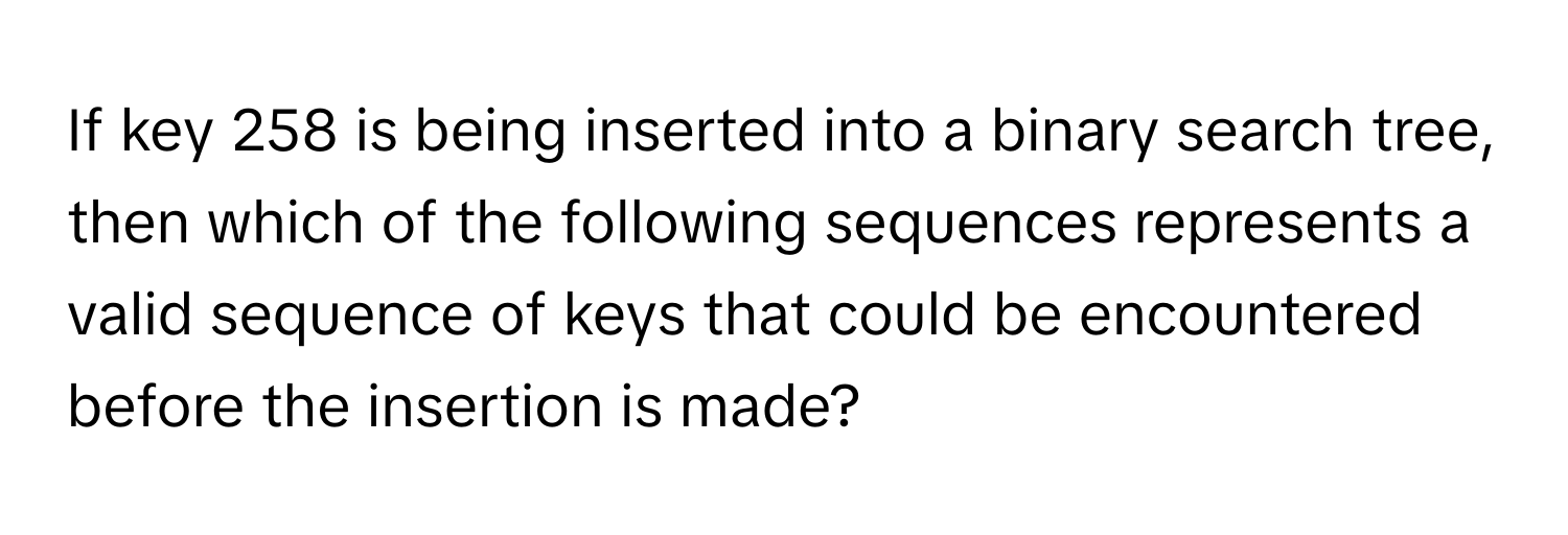 If key 258 is being inserted into a binary search tree, then which of the following sequences represents a valid sequence of keys that could be encountered before the insertion is made?