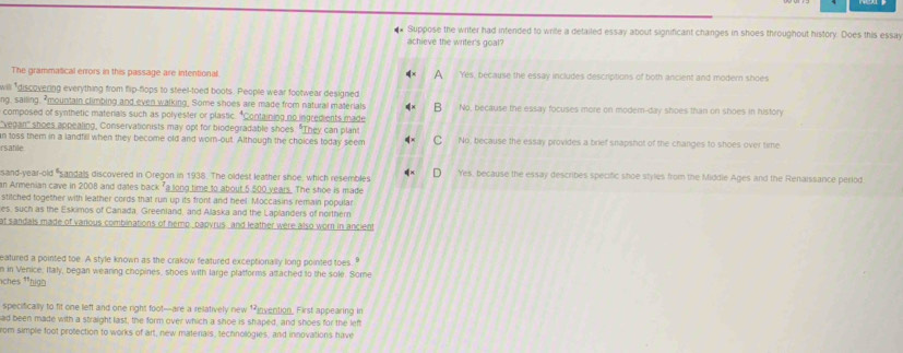 Suppose the writer had intended to write a detailed essay about significant changes in shoes throughout history. Does this essay
achieve the writer's goal?
The grammatical errors in this passage are intentional. Yes, because the essay includes descriptions of both ancient and modern shoes
will "discovering everything from flip-flops to steel-toed boots. People wear footwear designed
ng, sailing, "mountain climbing and even walking. Some shoes are made from natural materials No, because the essay focuses more on modem-day shoes than on shoes in history
composed of synthetic materals such as polyester or plastic. "Containing no ingredients made
vegan" shoes appealing, Conservationists may opt for biodegradable shoes. "They can plant
n toss them in a landfill when they become old and worn-out. Although the choices today seem No, because the essay provides a brief snapshot of the changes to shoes over time
rsanle
sand-year-old "sandals discovered in Oregon in 1938. The oldest leather shoe, which resembles Yes, because the essay describes specific shoe styles from the Middle Ages and the Renaissance period
an Armenian cave in 2008 and dates back "a long time to about 5.500 years. The shoe is made
stitched together with leather cords that run up its front and heel. Moccasins remain popular
es, such as the Eskimos of Canada, Greenland, and Alaska and the Laplanders of northern
at sandals made of various combinations of hemp bapvrus and leather were also worn in ancient
eatured a pointed toe. A style known as the crakow featured exceptionally long pointed toes. "
n in Venice, Italy, began wearing chopines, shoes with large platforms attached to the sole. Some
*ches *high
specifically to fit one left and one right foot--are a relatively new 1 invention. First appearing in
ad been made with a straight last, the form over which a shoe is shaped, and shoes for the left
rom simple foot protection to works of art, new materials, technologies, and innovations have