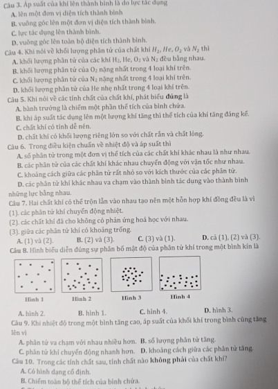 Áp suất của khí lên thành bình là do lực tắc dụng
A. lên một đơn vị diện tích thành bình
B vuông góc lên một đơn vị diện tích thành bình.
C. lực tác dụng lên thành bình.
D. vuông góc lên toàn bộ diện tích thành bình.
Câu 4. Khi nói về khối lượng phân tử của chất khí H_2,He,O_2 và N_2 thì
A. khối lượng phân tử của các khí H_2 , He, O_2 và N_2 đều bằng nhau.
B. khối lượng phân tử của O_2 nặng nhất trong 4 loại khí trên.
C. khối lượng phân tử của N_2 nặng nhất trong 4 loại khí trên.
D. khối lượng phân tử của He nhẹ nhất trong 4 loại khí trên.
Câu 5. Khi nói về các tính chất của chất khí, phát biểu đúng là
A. bành trướng là chiếm một phần thể tích của bình chứa.
B. khi áp suất tác dụng lên một lượng khí tăng thì thể tích của khí tăng đáng kế.
C. chất khí có tính dễ nén.
D. chất khí có khối lượng riêng lớn so với chất rắn và chất lỏng.
Câu 6. Trong điều kiện chuẩn về nhiệt độ và áp suất thì
A. số phân tử trong một đơn vị thể tích của các chất khí khác nhau là như nhau.
B. các phân tử của các chất khí khác nhau chuyển động với vận tốc như nhau.
C. khoảng cách giữa các phân tử rất nhỏ so với kích thước của các phân tử.
D. các phân tử khí khác nhau va chạm vào thành bình tác dụng vào thành bình
những lực bằng nhau.
Câu 7. Hai chất khí có thể trộn lẫn vào nhau tạo nên một hỗn hợp khí đồng đều là vì
(1). các phân tử khí chuyển động nhiệt.
(2). các chất khí đã cho không có phản ứng hoá học với nhau.
(3). giữa các phân tử khí có khoảng trống.
A. (1) và (2). B. (2) và (3). C. (3) và (1). D. cả (1), (2) và (3).
Câu 8. Hình biểu diễn đúng sự phân bố mật độ của phân tử khí trong một bình kín là
Hinh 1 Hình 2  Hình 4
A. hình 2 B. hình 1. C. hình 4. D. hình 3.
Câu 9. Khi nhiệt độ trong một bình tăng cao, áp suất của khối khí trong bình cũng tăng
lên vì
A. phân tử va chạm với nhau nhiều hơn. B. số lượng phân tử tăng.
C. phân tử khí chuyến động nhanh hơn. D. khoảng cách giữa các phân tử tăng.
Câu 10. Trong các tính chất sau, tính chất nào không phải của chất khí7
A. Có hình dạng cổ định.
B. Chiếm toàn bộ thể tích của bình chứa.