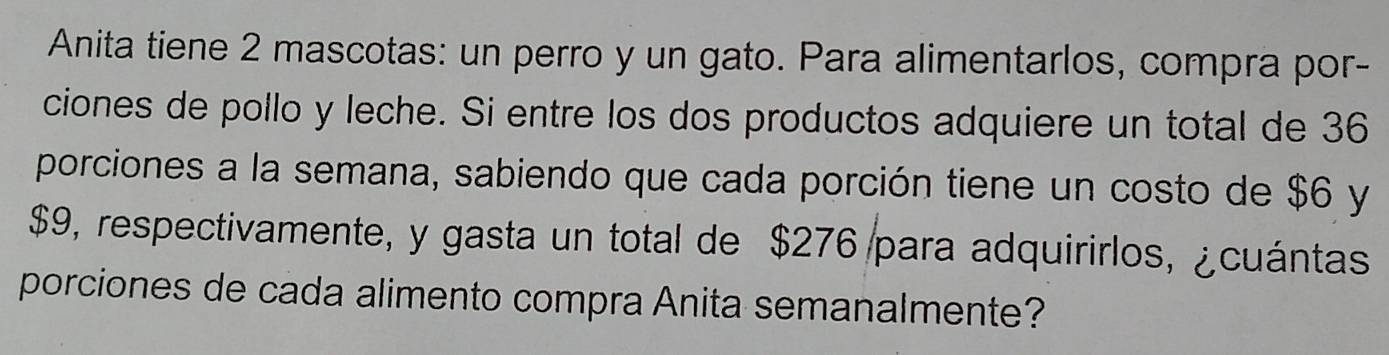 Anita tiene 2 mascotas: un perro y un gato. Para alimentarlos, compra por- 
ciones de pollo y leche. Si entre los dos productos adquiere un total de 36
porciones a la semana, sabiendo que cada porción tiene un costo de $6 y
$9, respectivamente, y gasta un total de $276 para adquirirlos, ¿cuántas 
porciones de cada alimento compra Anita semanalmente?