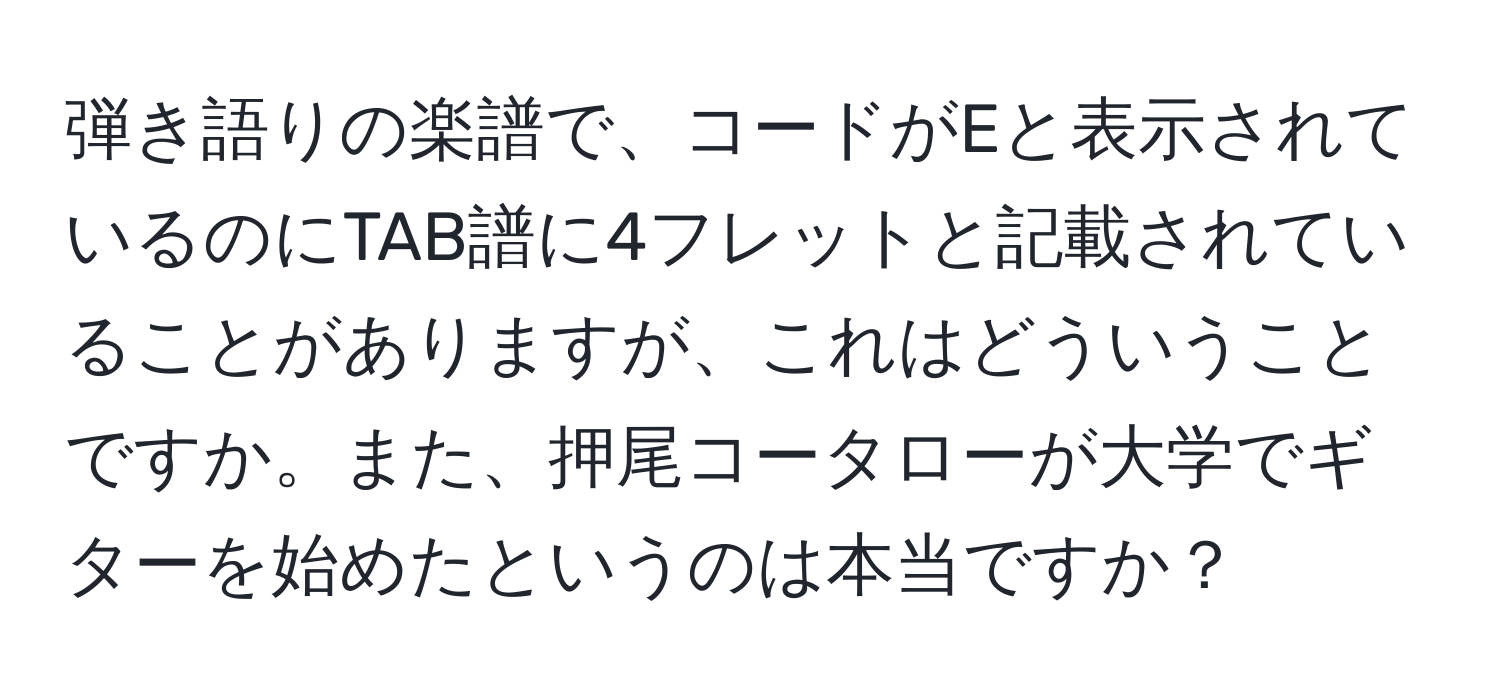 弾き語りの楽譜で、コードがEと表示されているのにTAB譜に4フレットと記載されていることがありますが、これはどういうことですか。また、押尾コータローが大学でギターを始めたというのは本当ですか？