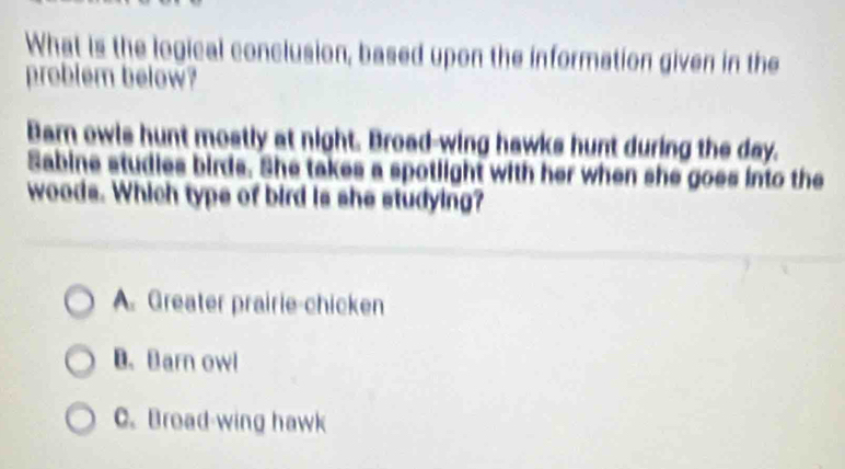 What is the logical conclusion, based upon the information given in the
problem below?
Barn owls hunt mostly at night. Broad-wing hawks hunt during the day.
Sabine studies birds. She takes a spotlight with her when she goes into the
woods. Which type of bird is she studying?
A. Greater prairie-chicken
B. Barn owl
C. Broad-wing hawk