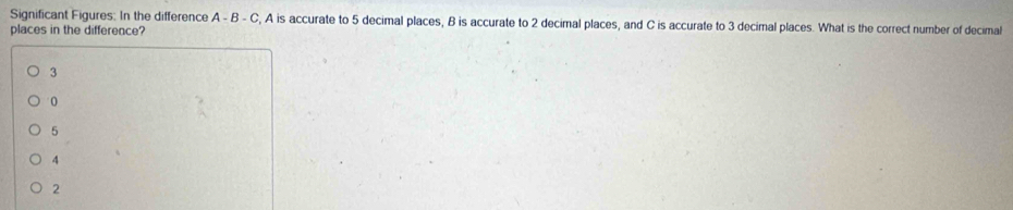 Significant Figures: In the difference A - B - C, A is accurate to 5 decimal places, B is accurate to 2 decimal places, and C is accurate to 3 decimal places. What is the correct number of decimal
places in the difference?
3
0
5
4
2