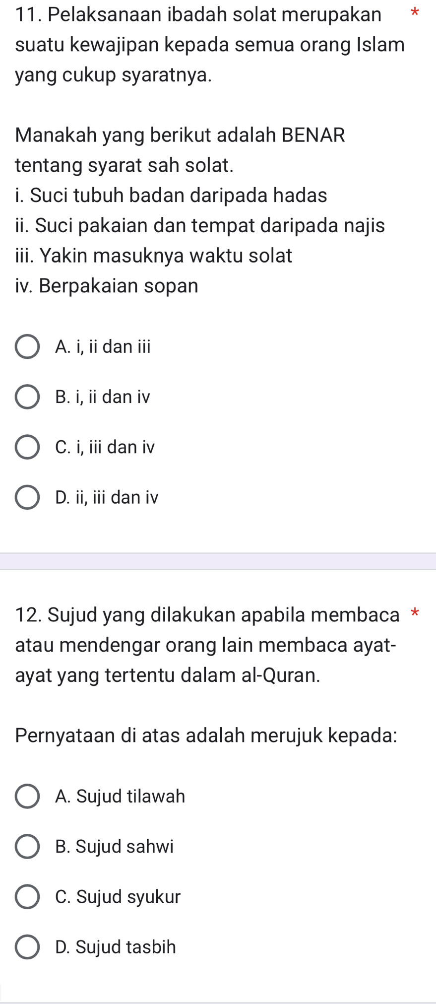 Pelaksanaan ibadah solat merupakan €£*
suatu kewajipan kepada semua orang Islam
yang cukup syaratnya.
Manakah yang berikut adalah BENAR
tentang syarat sah solat.
i. Suci tubuh badan daripada hadas
ii. Suci pakaian dan tempat daripada najis
iii. Yakin masuknya waktu solat
iv. Berpakaian sopan
A. i, ii dan iii
B. i, ii dan iv
C. i, iii dan iv
D. ii, iii dan iv
12. Sujud yang dilakukan apabila membaca *
atau mendengar orang lain membaca ayat-
ayat yang tertentu dalam al-Quran.
Pernyataan di atas adalah merujuk kepada:
A. Sujud tilawah
B. Sujud sahwi
C. Sujud syukur
D. Sujud tasbih