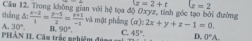 z-2-2
z=2+t (z=2
Câu 12. Trong không gian với hệ tọa độ Oxyz, tính góc tạo bởi đường
thẳng △ : (x-2)/1 = (y-5)/2 = (z+1)/-1  và mặt phẳng (α): 2x+y+z-1=0.
A. 30°. B. 90°.
C. 45°. D. 0°A. 
PHẢN II. Câu trắc nghiệm đúng a