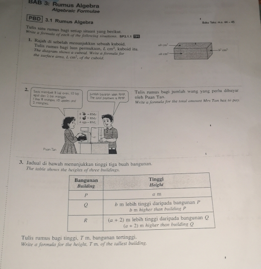 BAB 3: Rumus Algebra Algebraic Formulae
PBD 3.1 Rumus Algebra
Bulez Teks: ms 44-45
Tulis satu rumus bagi setiap situasi yang berikut.
Write a formula of each of the following xitsations. SP3.1.1 TP1
1. Rajah di sebelah menunjukkan sebuah kuboid. ab 100^7
Tulis rumus bagi luas permukaan, Lcm^2
b^2cm^2
The diagram shows a cuboid. Write a formula for  kuboid itu. rsb cm^3
the surface area. Lcm^2 , of the cuboid.
Tulis rumus bagi jumiah wang yang pert dibayar
oleh Puan Tan.
Write a formula for the total amount Mrs Tan has to pay.
3. Jadual di bawah menunjukkan tinggi tiga buah bangunan.
The table shows the heights of three buildings.
Tulis rumus bagi tinggi, T m, bangunan tertinggi.
Write a formula for the height, T m, of the tallest building.