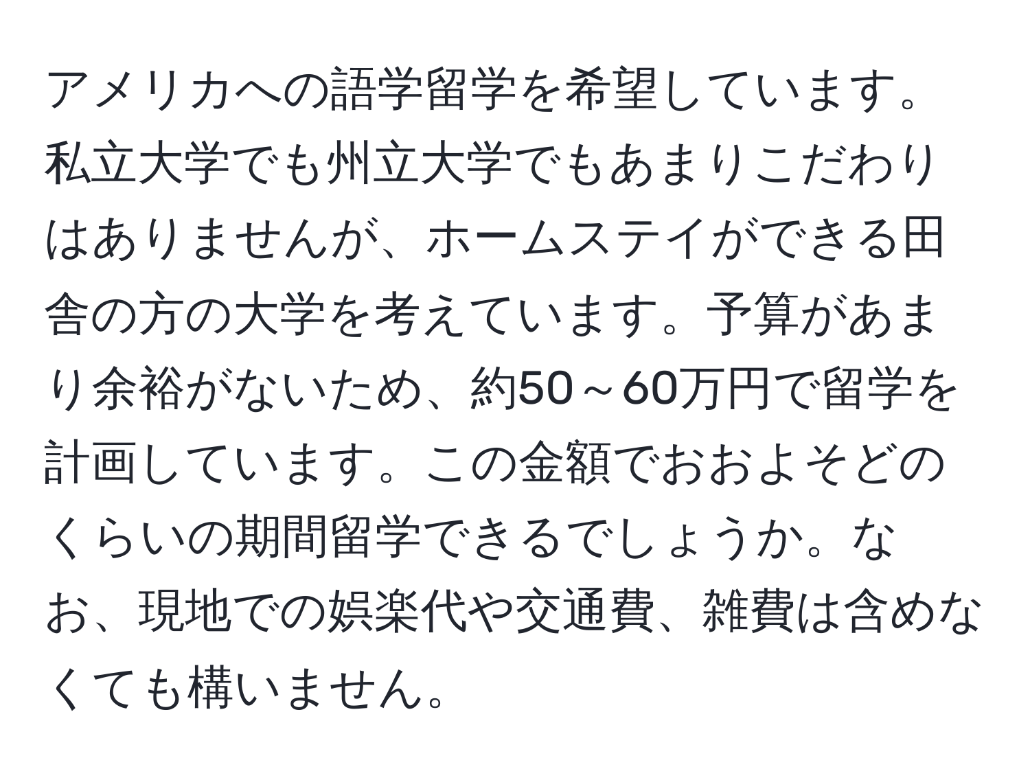 アメリカへの語学留学を希望しています。私立大学でも州立大学でもあまりこだわりはありませんが、ホームステイができる田舎の方の大学を考えています。予算があまり余裕がないため、約50～60万円で留学を計画しています。この金額でおおよそどのくらいの期間留学できるでしょうか。なお、現地での娯楽代や交通費、雑費は含めなくても構いません。