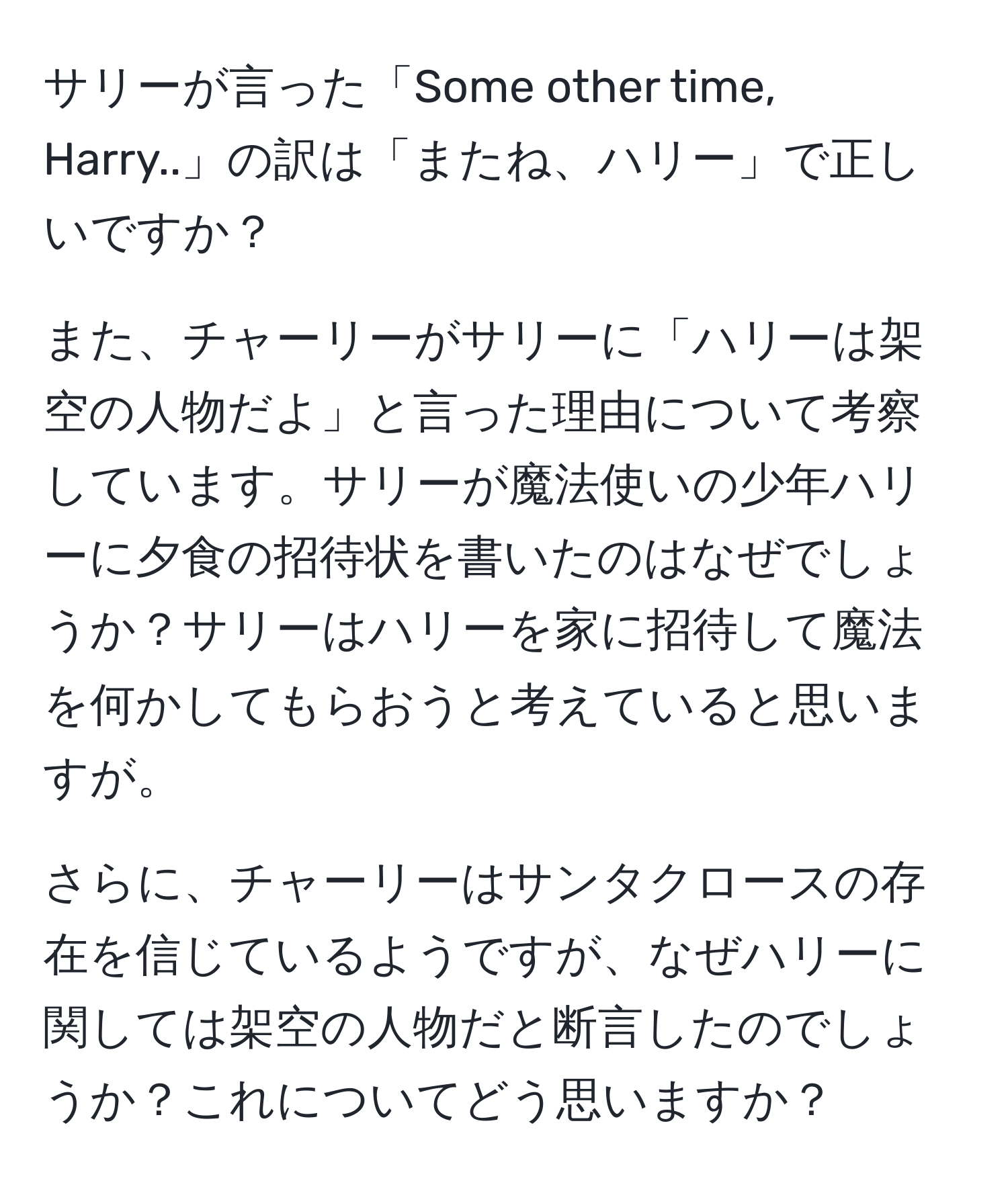 サリーが言った「Some other time, Harry..」の訳は「またね、ハリー」で正しいですか？

また、チャーリーがサリーに「ハリーは架空の人物だよ」と言った理由について考察しています。サリーが魔法使いの少年ハリーに夕食の招待状を書いたのはなぜでしょうか？サリーはハリーを家に招待して魔法を何かしてもらおうと考えていると思いますが。

さらに、チャーリーはサンタクロースの存在を信じているようですが、なぜハリーに関しては架空の人物だと断言したのでしょうか？これについてどう思いますか？