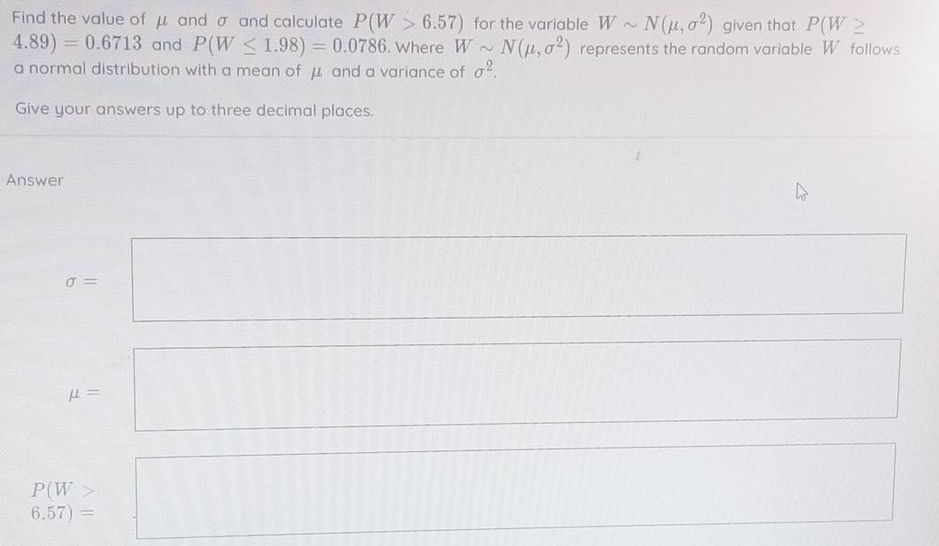 Find the value of μ and σ and calculate P(W>6.57) for the variable Wsim N(mu ,sigma^2) given that P(W ≥
4.89)=0.6713 and P(W≤ 1.98)=0.0786. Where Wsim N(mu ,sigma^2) represents the random variable W follows
a normal distribution with a mean of μ and a variance of sigma^2. 
Give your answers up to three decimal places.
Answer
sigma =□
□  □ 
mu =
P(W>
6.57)=