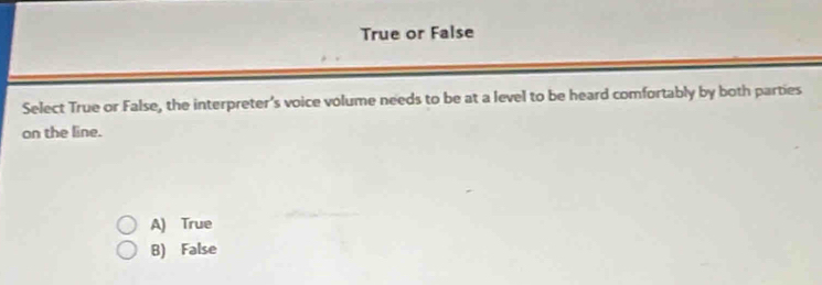 True or False
Select True or False, the interpreter's voice volume needs to be at a level to be heard comfortably by both parties
on the line.
A) True
B) False