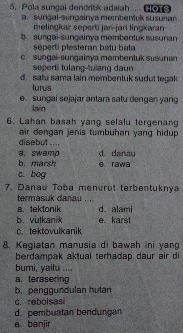 Pola sungal dendritik adalah .... 1 OTS
a. sungaí-sungainya membentuk susunan
melingkar seperti jari-jari lingkaran
b. sungai-sungainya membentuk susunan
seperti plesteran batu bata
c. sungai-sungainya membentuk susunan
seperti tulang-tulang daun
d. satu sama lain membentuk sudut tegak
lurus
e. sungai sejajar antara satu dengan yang
lain
6. Lahan basah yang selalu tergenang
air dengan jenis tumbuhan yang hidup.
disebut ....
a、swamp d. danau
b. marsh e. rawa
c. bog
7. Danau Toba menurut terbentuknya
termasuk danau ....
a. tektonik d. alami
b. vulkanik e. karst
c. tektovulkanik
8. Kegiatan manusia di bawah ini yang
berdampak aktual terhadap daur air di
bumi, yaitu ....
a. terasering
b. penggundulan hutan
c. reboisasi
d.pembuatan bendungan
e. banjir