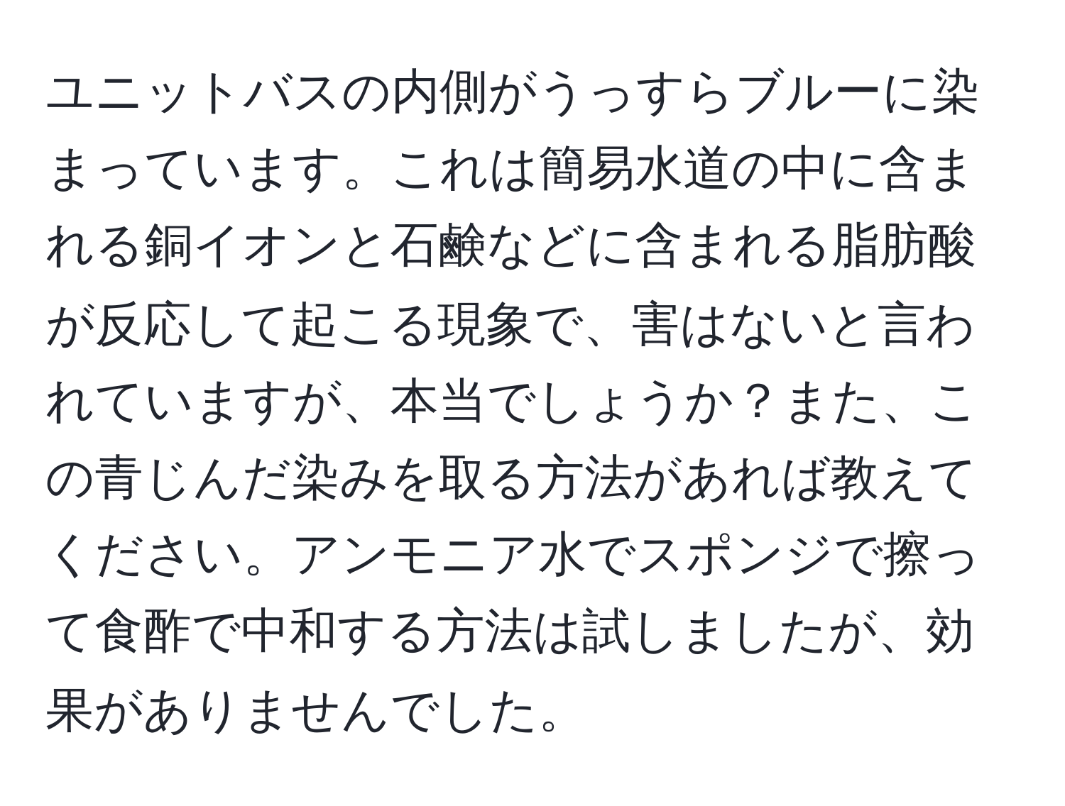 ユニットバスの内側がうっすらブルーに染まっています。これは簡易水道の中に含まれる銅イオンと石鹸などに含まれる脂肪酸が反応して起こる現象で、害はないと言われていますが、本当でしょうか？また、この青じんだ染みを取る方法があれば教えてください。アンモニア水でスポンジで擦って食酢で中和する方法は試しましたが、効果がありませんでした。