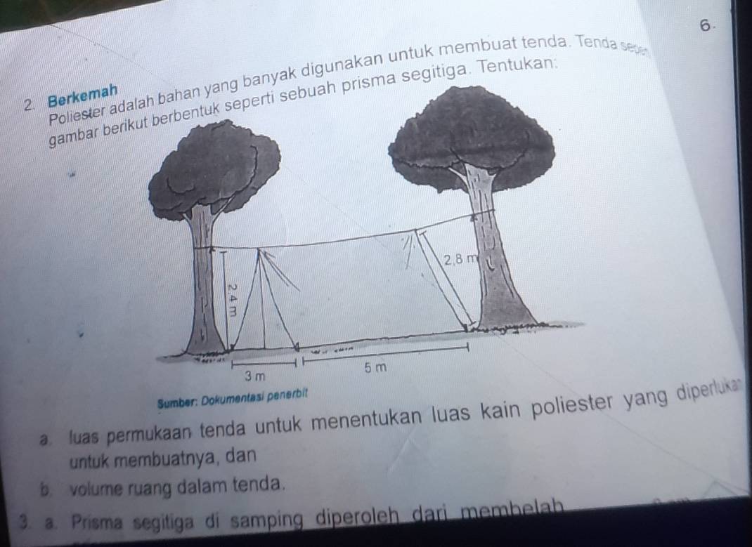 Poliester yak digunakan untuk membuat tenda. Tenda sece 
2. Berkema gambar b segitiga. Tentukan 
Sumber: Dokumentasi penerbit 
a luas permukaan tenda untuk menentukan luas kain poliester yang diperluka 
untuk membuatnya, dan 
b.volume ruang dalam tenda. 
3. a. Prisma segitiga di samping diperoleh dari membelah