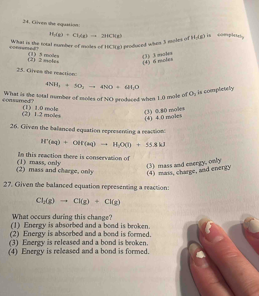 Given the equation:
H_2(g)+Cl_2(g)to 2HCl(g)
What is the total number of moles of HCl(g) produced when 3 moles of H_2(g) is completely
consumed?
(1) 5 moles (3) 3 moles
(2) 2 moles
(4) 6 moles
25. Given the reaction:
4NH_3+5O_2to 4NO+6H_2O
What is the total number of moles of NO produced when 1.0 mole of O_2 is completely
consumed?
(1) 1.0 mole
(2) 1.2 moles
(3) 0.80 moles
(4) 4.0 moles
26. Given the balanced equation representing a reaction:
H^+(aq)+OH^-(aq)to H_2O(l)+55.8kJ
In this reaction there is conservation of
(1) mass, only
(3) mass and energy, only
(2) mass and charge, only
(4) mass, charge, and energy
27. Given the balanced equation representing a reaction:
Cl_2(g)to Cl(g)+Cl(g)
What occurs during this change?
(1) Energy is absorbed and a bond is broken.
(2) Energy is absorbed and a bond is formed.
(3) Energy is released and a bond is broken.
(4) Energy is released and a bond is formed.