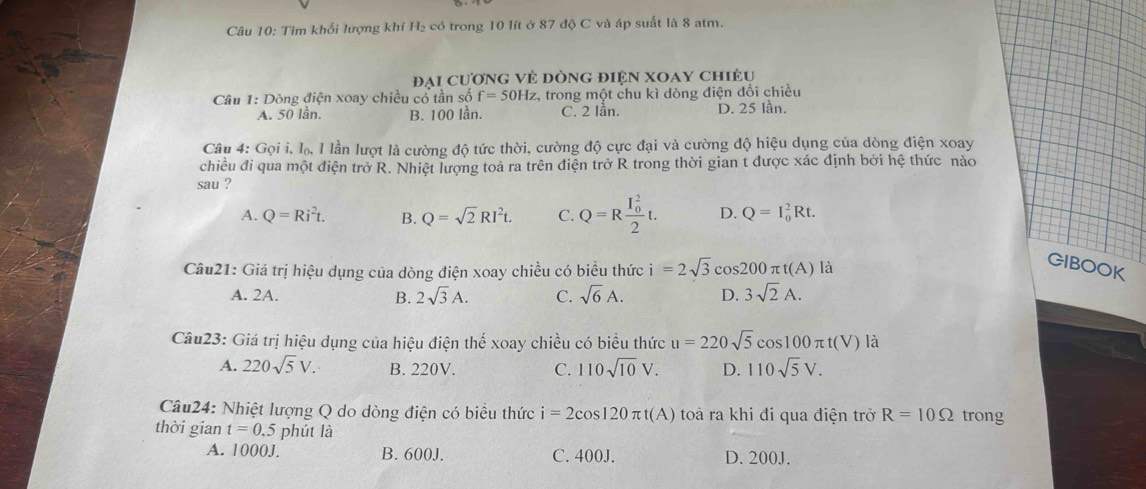 Tìm khối lượng khí H₂ có trong 10 lít ở 87 độ C và áp suất là 8 atm.
đại cương vẻ đòng điện xoay chiều
Câu 1: Dòng điện xoay chiều cổ tần số f=50Hz :, trong một chu kì dòng điện đổi chiều
A. 50 lần. B. 100 lần. C. 2 lần. D. 25 lần.
Câu 4: Gọi i, lạ, I lần lượt là cường độ tức thời, cường độ cực đại và cường độ hiệu dụng của dòng điện xoay
chiều đi qua một điện trở R. Nhiệt lượng toả ra trên điện trở R trong thời gian t được xác định bởi hệ thức nào
sau ?
A. Q=Ri^2t. B. Q=sqrt(2)RI^2t. C. Q=Rfrac (I_0)^22t. D. Q=I_0^(2Rt. 
Câu21: Giá trị hiệu dụng của dòng điện xoay chiều có biểu thức i=2sqrt 3)cos 200π t(A) là
GIBOOK
A. 2A. B. 2sqrt(3)A. C. sqrt(6)A. D. 3sqrt(2)A. 
Câu23: Giá trị hiệu dụng của hiệu điện thế xoay chiều có biểu thức u=220sqrt(5)cos 100π t(V) là
A. 220sqrt(5)V. B. 220V. C. 110sqrt(10)V. D. 110sqrt(5)V. 
Câu24: Nhiệt lượng Q do dòng điện có biểu thức i=2cos 120π t(A) toả ra khi đi qua điện trở R=10Omega trong
thời gian t=0.5 phút là
A. 1000J. B. 600J. C. 400J. D. 200J.