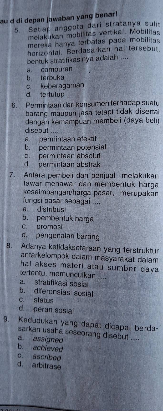 au d di depan jawaban yang benar!
5. Setiap anggota dari stratanya sulit
melakukan mobilitas vertikal. Mobilitas
mereka hanya terbatas pada mobilitas
horizontal. Berdasarkan hal tersebut,
bentuk stratifikasinya adalah ....
a. campuran
b. terbuka
c. keberagaman
d. tertutup
6. Permintaan dari konsumen terhadap suatu
barang maupun jasa tetapi tidak disertai
dengan kemampuan membeli (daya beli)
disebut_
a. permintaan efektif
b. permintaan potensial
c. permintaan absolut
d. permintaan abstrak
7. Antara pembeli dan penjual melakukan
tawar menawar dan membentuk harga
keseimbangan/harga pasar， merupakan
fungsi pasar sebagai ....
a. distribusi
b. pembentuk harga
c. promosi
d. pengenalan barang
8. Adanya ketidaksetaraan yang terstruktur
antarkelompok dalam masyarakat dalam
hal akses materi atau sumber daya
tertentu, memunculkan ....
a. stratifikasi sosial
b. diferensiasi sosial
c. status
d. peran sosial
9. Kedudukan yang dapat dicapai berda-
sarkan usaha seseorang disebut ....
a. assigned
b. achieved
c. ascribed
d. arbitrase