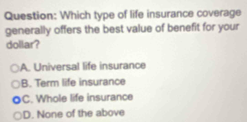 Which type of life insurance coverage
generally offers the best value of benefit for your
dollar?
A. Universal life insurance
B. Term life insurance
C. Whole life insurance
D. None of the above