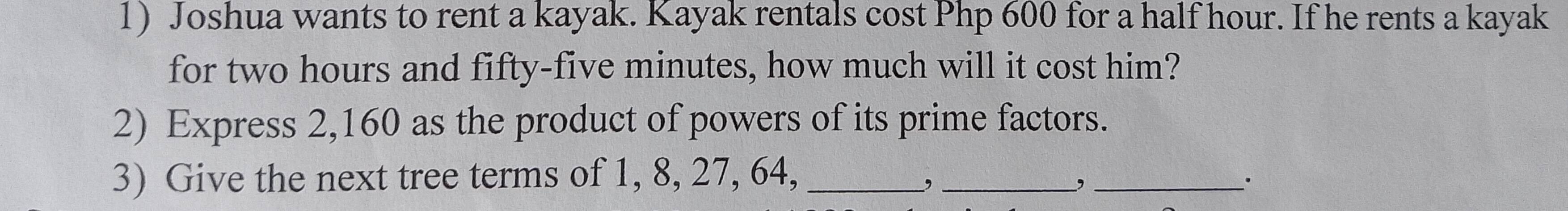 Joshua wants to rent a kayak. Kayak rentals cost Php 600 for a half hour. If he rents a kayak 
for two hours and fifty-five minutes, how much will it cost him? 
2) Express 2,160 as the product of powers of its prime factors. 
3) Give the next tree terms of 1, 8, 27, 64,_ 
_, 
_,