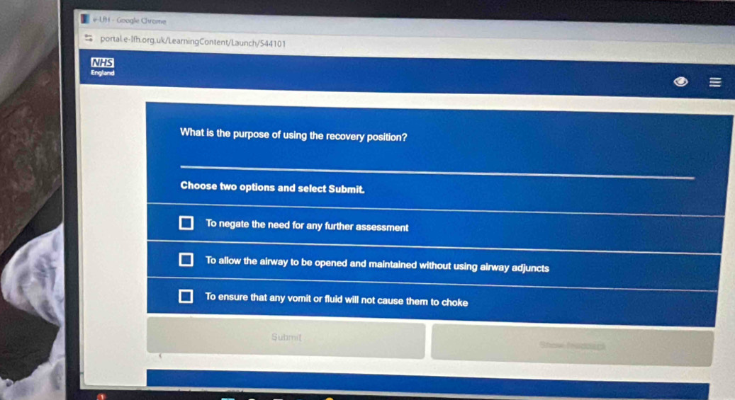 LB - Goagle Chrame
portal.e-Ifh.org.uk/LearningContent/Launch/544101
NHS
England
What is the purpose of using the recovery position?
Choose two options and select Submit.
To negate the need for any further assessment
To allow the airway to be opened and maintained without using airway adjuncts
To ensure that any vomit or fluid will not cause them to choke
Submit Shove feadoack