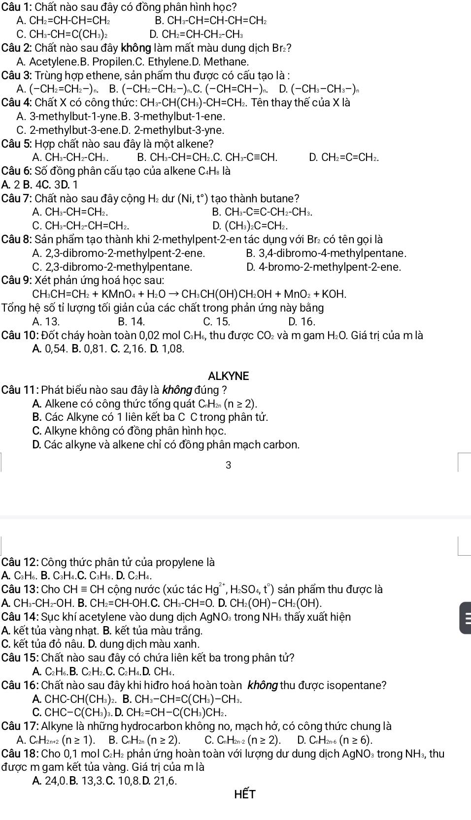 Chất nào sau đây có đồng phân hình học?
A. CH_2=CH-CH=CH_2 B. CH_3-CH=CH-CH=CH_2
C. CH_3-CH=C(CH_3)_2 D. CH_2=CH-CH_2-CH_3
Câu 2: Chất nào sau đây không làm mất màu dung dịch Br₂?
A. Acetylene.B. Propilen.C. Ethylene.D. Methane.
Câu 3: Trùng hợp ethene, sản phẩm thu được có cấu tạo là :
A. (-CH_2=CH_2-) n. B. (-CH_2-CH_2-)_n.C.(-CH=CH-), D.(-CH_3-CH_3-)_n
Câu 4: Chất X có công thức: CH_3-CH(CH_3)-CH=CH_2. Tên thay thế của X là
A. 3-methylbut-1-yne.B. 3-methylbut-1-ene.
C. 2-methylbut-3-ene.D. 2-methylbut-3-yne.
Câu 5: Hợp chất nào sau đây là một alkene?
A. CH_3-CH_2-CH_3. B. CH_3-CH=CH_2.C.CH_3-Cequiv CH. D. CH_2=C=CH_2.
Câu 6: Số đồng phân cấu tạo của alkene C₄H. là
A. 2 B. 4C. 3D. 1
Câu 7: Chất nào sau đây cộng - ₂ dư (Ni,t°) tạo thành butane?
A. CH_3-CH=CH_2. B. CH_3-Cequiv C-CH_2-CH_3.
C. CH_3-CH_2-CH=CH_2. D. (CH_3)_2C=CH_2.
Câu 8: Sản phẩm tạo thành khi 2-methylpent-2-en tác dụng với Br₂ có tên gọi là
A. 2,3-dibromo-2-methylpent-2-ene. B. 3,4-dibromo-4-methylpentane.
C. 2,3-dibromo-2-methylpentane. D. 4-bromo-2-methylpent-2-ene.
Câu 9: Xét phản ứng hoá học sau:
CH_3CH=CH_2+KMnO_4+H_2Oto CH_3CH(OH)CH_2OH+MnO_2+KOH.
Tổng hệ số tỉ lượng tối giản của các chất trong phản ứng này bằng
A. 13. B. 14. C. 15. D. 16.
Câu 10:Dhat C ot cháy hoàn toàn 0,02 mol C_3H_6, thu được CO₂ và m gam H₂O. Giá trị của m là
A. 0,54. B. 0,81. C. 2,16. D. 1,08.
ALKYNE
Câu 11: Phát biểu nào sau đây là không đúng ?
A. Alkene có công thức tổng quát CH n (n≥ 2).
B. Các Alkyne có 1 liên kết ba C C trong phân tử.
C. Alkyne không có đồng phân hình học.
D. Các alkyne và alkene chỉ có đồng phân mạch carbon.
3
Câu 12: Công thức phân tử của propylene là
A. C₃H₆. B. C_3H_4.C.C_3H H₈. D. C₂H₄.
Câu 13: Cho CHequiv CH cộng nước (xúc tác Hg*, H_2SO_4,t°) sản phẩm thu được là
A. CH_3-CH_2-OH. B. CH_2=CH-OH.C.CH_3-CH=0.D.CH_2(OH)-CH_2(OH).
Câu 14: Sục khí acetylene vào dung dịch AgNO * trong NH₃ thấy xuất hiện
A. kết tủa vàng nhạt. B. kết tủa màu trắng.
C. kết tủa đỏ nâu. D. dung dịch màu xanh.
Câu 15: Chất nào sau đây có chứa liên kết ba trong phân tử?
A. C₂H₆. B. C_2H ₂. C. C₂H₄.D. CH₄.
Câu 16: Chất nào sau đây khi hiđro hoá hoàn toàn không thu được isopentane?
A. CHC-CH(CH_3)_2. B. CH_3-CH=C(CH_3)-CH_3.
C. CHC-C(CH_3) ₃. D. CH_2=CH-C(CH_3)CH_2.
Câu 17: Alkyne là những hydrocarbon không no, mạch hở, có công thức chung là
A. C_nH_2n+2(n≥ 1). B. C_nH_2n(n≥ 2). C. C_nH_2n-2(n≥ 2). D. C_nH_2n-6(n≥ 6).
Câu 18: Cho 0,1 mol C₂H₂ phản ứng hoàn toàn với lượng dư dung dịch AgNO₃ trong NH_3 thu
được m gam kết tủa vàng. Giá trị của m là
A. 24,0.B. 13,3.C. 10,8.D. 21,6.
HếT