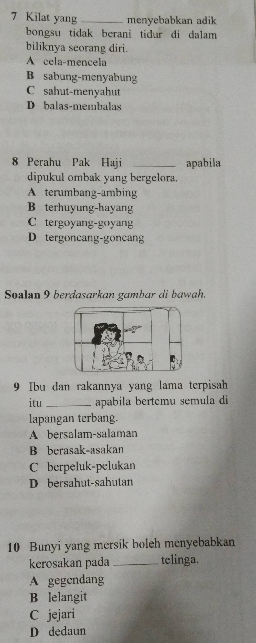 Kilat yang_
menyebabkan adik
bongsu tidak berani tidur di dalam
biliknya seorang diri.
A cela-mencela
B sabung-menyabung
C sahut-menyahut
D balas-membalas
8 Perahu Pak Haji _apabila
dipukul ombak yang bergelora.
A terumbang-ambing
B terhuyung-hayang
C tergoyang-goyang
D tergoncang-goncang
Soalan 9 berdasarkan gambar di bawah.
9 Ibu dan rakannya yang lama terpisah
itu_ apabila bertemu semula di
lapangan terbang.
A bersalam-salaman
B berasak-asakan
C berpeluk-pelukan
D bersahut-sahutan
10 Bunyi yang mersik boleh menyebabkan
kerosakan pada _telinga.
A gegendang
B lelangit
C jejari
D dedaun