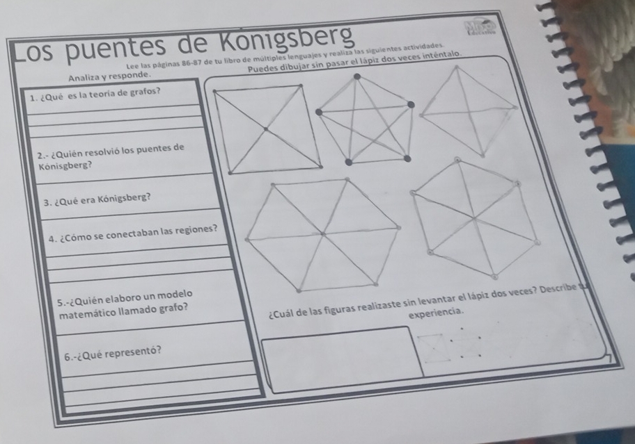 los puentes de Königsberg 
Lee las páginas 86-87 de tu libro de múltiples lenguajes y realiza las siguientes actividades. 
Analiza y responde. Puedes dibujar sin pasar el lápiz dos veces inténtalo. 
_ 
1. ¿Qué es la teoría de grafos? 
_ 
_ 
2.- ¿Quién resolvió los puentes de 
_ 
Kónisgberg? 
_ 
3. ¿Qué era Kónigsberg? 
_ 
4. ¿Cómo se conectaban las regiones? 
_ 
_ 
5.-¿Quién elaboro un modelo 
_ 
¿Cuál de las figuras realizaste sin levantar el lápiz dos veces? Describe t 
matemático llamado grafo? 
experiencía. 
_ 
_ 
6.-¿Qué representó? 
_ 
_