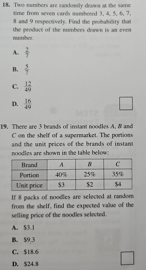 Two numbers are randomly drawn at the same
time from seven cards numbered 3, 4, 5, 6, 7,
8 and 9 respectively. Find the probability that
the product of the numbers drawn is an even
number.
A.  2/7 
B.  5/7 
C.  12/49 
D.  16/49  □ 
19. There are 3 brands of instant noodles A, B and
C on the shelf of a supermarket. The portions
and the unit prices of the brands of instant
noodles are shown in the table below:
If 8 packs of noodles are selected at random
from the shelf, find the expected value of the
selling price of the noodles selected.
A. $3.1
B. $9.3
C. $18.6
D. $24.8