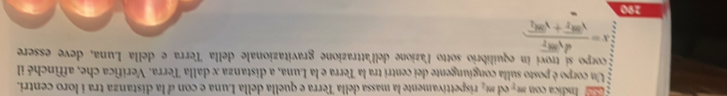 Indica con m - ed mt_2 rispettivamente la massa della Terra e quella della Luna e con d la distanza tra i loro centri. 
Un corpo è posto sulla congiungente dei centri tra la Terra e la Luna, a distanza x dalla Terra. Verifica che, affinché il 
E corpo sí troví in equilibrio sotto l'azione dell'attrazione gravitazionale della Terra e della Luna, deve essere
x=frac dsqrt(8t_2)sqrt(8t_2)+sqrt(8t_2)
190