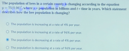 The population of bees in a certain county is changing according to the equation
y=75(0.96)^t , where y= population in billions and t= time in years. Which statement
describes how the bee population is changing?
The population is increasing at a rate of 4% per year.
The population is increasing at a rate of 96% per year.
The population is decreasing at a rate of 4% per year.
The population is decreasing at a rate of 96% per year.