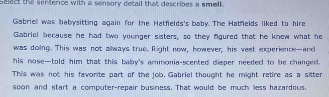 select the sentence with a sensory detail that describes a smell. 
Gabriel was babysitting again for the Hatfields's baby. The Hatfields liked to hire 
Gabriel because he had two younger sisters, so they figured that he knew what he 
was doing. This was not always true. Right now, however, his vast experience—and 
his nose—told him that this baby's ammonia-scented diaper needed to be changed. 
This was not his favorite part of the job. Gabriel thought he might retire as a sitter 
soon and start a computer-repair business. That would be much less hazardous.