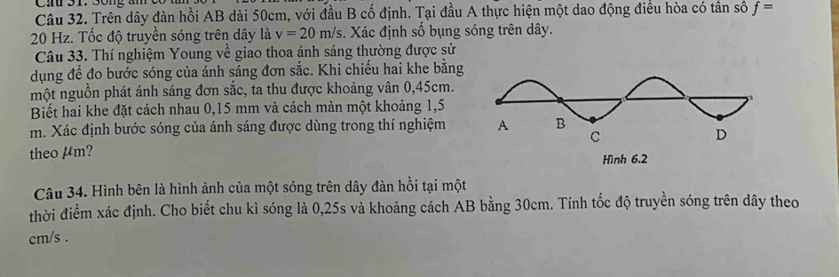 Trên dây đàn hồi AB dài 50cm, với đầu B cố định. Tại đầu A thực hiện một dao động điều hòa có tân số f=
20 Hz. Tốc độ truyền sóng trên dây là v=20m/s s. Xác định số bụng sóng trên dây. 
Câu 33. Thí nghiệm Young về giao thoa ánh sáng thường được sử 
dụng để đo bước sóng của ánh sáng đơn sắc. Khi chiếu hai khe bằng 
một nguồn phát ánh sáng đơn sắc, ta thu được khoảng vân 0,45cm. 
Biết hai khe đặt cách nhau 0,15 mm và cách màn một khoảng 1,5
m. Xác định bước sóng của ánh sáng được dùng trong thí nghiệm 
theo μm? Hình 6.2
Câu 34. Hình bên là hình ảnh của một sóng trên dây đàn hồi tại một 
thời điểm xác định. Cho biết chu kì sóng là 0,25s và khoảng cách AB bằng 30cm. Tính tốc độ truyền sóng trên dây theo
cm/s.