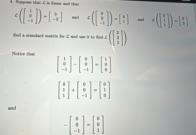 Suppose that C is linear and that
Cbeginpmatrix beginbmatrix 1 0 -1endbmatrix endpmatrix =beginbmatrix 3 -2endbmatrix and Cbeginpmatrix beginbmatrix 0 0 -1endbmatrix endpmatrix =beginbmatrix 4 1endbmatrix and Cbeginpmatrix beginbmatrix 0 1 1endbmatrix endpmatrix =beginbmatrix 2 3endbmatrix
find a standard matrix for L and use it to find Cbeginpmatrix beginbmatrix 2 3 2endbmatrix endpmatrix. 
Notice that
beginbmatrix 1 0 -1endbmatrix -beginbmatrix 0 0 -1endbmatrix =beginbmatrix 1 0 0endbmatrix
beginbmatrix 0 1 1endbmatrix +beginbmatrix 0 0 -1endbmatrix =beginbmatrix 0 1 0endbmatrix
and
-beginbmatrix 0 0 -1endbmatrix =beginbmatrix 0 0 1endbmatrix