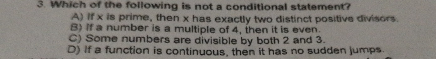 Which of the following is not a conditional statement?
A) If x is prime, then x has exactly two distinct positive divisors.
B) If a number is a multiple of 4, then it is even.
C) Some numbers are divisible by both 2 and 3.
D) If a function is continuous, then it has no sudden jumps.