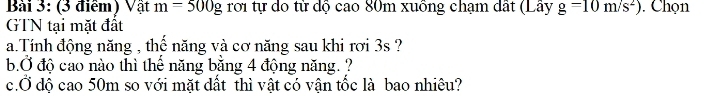 Vật m=500g rời tự do từ dộ cao 80m xuồng chạm dất (Lây g=10m/s^2). Chọn 
GTN tại mặt đất 
a.Tính động năng , thế năng và cơ năng sau khi rơi 3s ? 
b.Ở độ cao nào thì thế năng bằng 4 động năng. ? 
c.Ở độ cao 50m so với mặt dất thì vật có vận tốc là bao nhiêu?