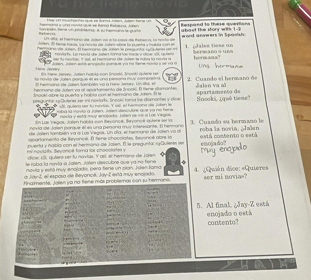 Hay un muchacho que se llama Jalen. Jalen tiene un
hermano y una novia que se ílama Rebeca, Jalen Respond to these questions
también tiene un problema. A su hermano le gusta
Rebeca about the story with 1-2
Un día, el hermano de Jalen va a la casa de Rebeca, la novía de word answers in Spanish:
Jalen. Él fiene rosas. La novia de Jalen abre la puerta y hobla con el
hermano de Jalen. El hermano de Jalen le pregunta: «Quierés ser mi 1. ¿Jalen tiene un
novía». La novía de Jalen toma las rosas y dice: «SL quiero hermano o una
ser fu novia». Y así, el hermano de Jalen le roba la novia a hermana?
Jalen. Jalen está enojado porque ya no tiene novia y se va a
New Jersey.
En New Jersey, Jalen habla con Snooki. Snooki quiere ser
la novía de Jalen porque él es una persona muy compasiva. 2. Cuando el hermano de
El hermano de Jalen también va a New Jersey. Un día, el
hermano de Jalen va al apartamento de Snooki. Él tiene diamantes. Jalen va al
Snooki abre la puerta y habla con el hermano de Jalen. Él le apartamento de
pregunta: (¿Quieres ser mi novia®. Snooki toma los diamantes y dice: Snooki, ¿qué tiene?
«SL quiero ser tu novia»», Y así, el hermano de Jalen le
roba la novía a Jalen. Jalen descubre que ya no tiene
novía y está muy enojado. Jalen se va a Las Vegas.
En Las Vegas. Jalen habla con Beyoncé, Beyoncé quiere ser la
novia de Jalen porque él es una persona muy interesante. El hermano 3. Cuando su hermano le
de Jalen también va a Las Vegas. Un día, el hermano de Jalen va al roba la novia, ¿Jalen
apartamento de Beyoncé. Él tiene chocolates. Beyoncé abre la está contento o está
puerta y habla con el hermano de Jalen. Él le pregunta: «¿Quieres ser enojado?
mi novia. Beyoncé toma los chocolates y
dice: «Sí, quiero ser tu novia»». Y así, el hermano de Jalen
le roba la novia a Jalen. Jalen descubre que ya no tiene
novía y está muy enojado, pero tiene un plan. Jalen Ilama
a Jay-Z el esposo de Beyoncé. Jay-Z está muy enojado.  4. ¿Quién dice: «Quieres
Finalmente. Jalen ya no tiene más problemas con su hermano. ser mi novia»?
a /a( 1b, dice ay Jos Jhe
abre " abén mi m quleres you wa qu]era l ant '
a partamento en   muchacho b taba - 1abi/sea 
spofment muy   very rosas - gtel
u     o  novia _ a d hend sé llama -ca 1
aláca alla k esposo spó u i0 pero s out nirogetted 5. Al final, ¿Jay-Z está
esta er iee o persond  person xer fo bé 
casu  almente    plan pian w o  ha her  the  enojado o está
chacolates habla tok 
porque- bo c  o us tam bién qo
compasiva hay  there f there   e u t  a liene shas contento?
compatsionate an problema(s) toma   akes to  you 
con   he m an o brain proplems
ntéresante puerta dàn vn/vno a
do □ va goes
descubre +drcoren Interesting que not ya already
diomantes
a x  l quiere want
camands llama × cox 
le gusła   kes