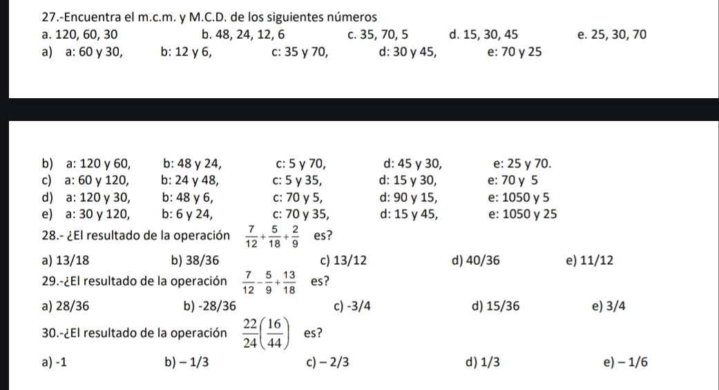 27.-Encuentra el m.c.m. y M.C.D. de los siguientes números
a. 120, 60, 30 b. 48, 24, 12, 6 c. 35, 70, 5 d. 15, 30, 45 e. 25, 30, 70
a) a: 60 y 30, b: 12 γ 6, c: 35 γ 70, d: 30 γ 45, e: 70 y 25
b) a: 120 y 60, b: 48 y 24, c: 5 γ 70, d: 45 γ 30, e: 25 y 70.
c) a: 60 y 120, b: 24 γ 48, c: 5 γ 35, d: 15 γ 30, e: 70 y 5
d) a: 120 y 30, b: 48 γ 6, c: 70 y 5, d: 90 γ 15, e: 1050 γ 5
e) a:30 y 120, b: 6 γ 24, c: 70 γ 35, d: 15 γ 45, e: 1050 y 25
28.- ¿El resultado de la operación  7/12 + 5/18 + 2/9  es?
a) 13/18 b) 38/36 c) 13/12 d) 40/36 e) 11/12
29.-¿El resultado de la operación  7/12 - 5/9 + 13/18  es?
a) 28/36 b) -28/36 c) -3/4 d) 15/36 e) 3/4
30.-¿El resultado de la operación  22/24 ( 16/44 ) es?
a) -1 b) - 1/3 c) - 2/3 d) 1/3 e) - 1/6