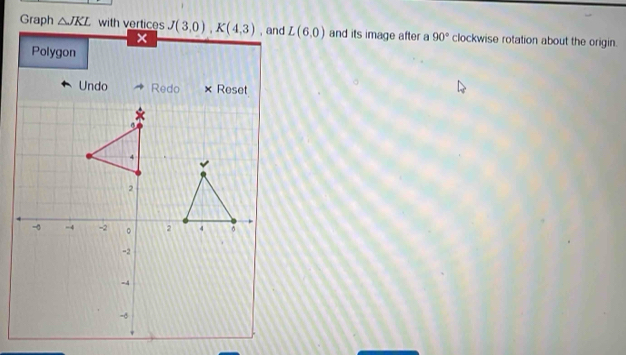 Graph △ JKL with vertices J(3,0), K(4,3) , and L(6,0) and its image after a 90° clockwise rotation about the origin. 
× 
Polygon