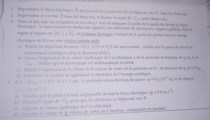 1
1. Représenter la force électrique F qui permet aux partícules de se déplacer vers rho dans les deux cas.
2. Représenter le vecteur overline E dans les deux cas, et donner le signe de U_m. pour chaque cas.
3. Dans ce qui suit, on se limitera au cas où q>0 et on négligera le poids de la particule devant la force
électrique : le monvement est étudié par rapport à un référentiel de laboratoire, supposé galiléen, dont le
repère d'espace est (O.dot i,hat endpmatrix , et l'origine du temps l'instant où la particule pénètre dans le champ
électrique en O avec une vitesse initiale nulle.
a) Etablir les équations horaires x(t),y(t) et z(t) du mouvement ; vérifier que la particule serait en
mouvement rectiligne selon la direction (OO').
b) Ecrire l'expression de la valeur algébrique de l'accélération a de la particule en fonction de q. m, d, et
U_FP u  : vérifier que le mouvement est uniformément accéléré.
c) Établir l'expression de la valeur de la vitesse de sortie de la particule en O' , en fonction de q. m et U_n
d) Retrouver ce résultat en appliquant le théorème de l'énergie cinétique.
4. A.N:|U_2p|=1KV et d=5cm; la particule est un électron de masse m=9.1.10^(-31)kg et de charge
q=-1.6.10^(-19)C
a) Vérifier que le poids est bien négligeable devant la force électrique. (g=9,8m.s^(-2))
b) Donner le signe de U_PP pour que les électrons se déplacent vers P'
c) Calculer la valeur algébrique de l'accélération.
d) Calculer la valeur de la vitesse de sortie de l'électron, commenter et conclure.