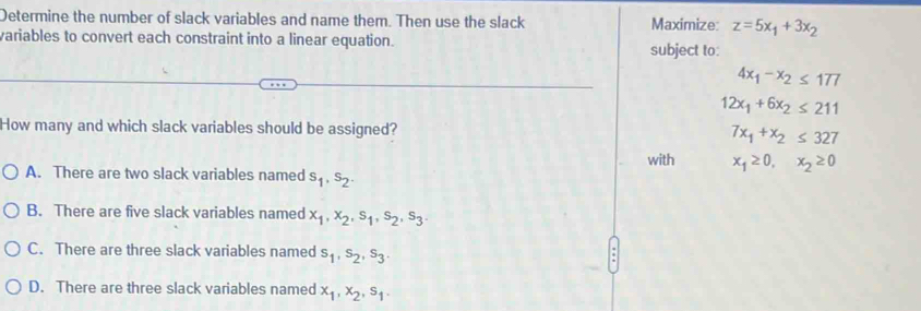 Determine the number of slack variables and name them. Then use the slack Maximize: z=5x_1+3x_2
variables to convert each constraint into a linear equation. subject to:
4x_1-x_2≤ 177
12x_1+6x_2≤ 211
How many and which slack variables should be assigned? 7x_1+x_2≤ 327
with x_1≥ 0, x_2≥ 0
A. There are two slack variables named s_1, s_2.
B. There are five slack variables named x_1, x_2, s_1, s_2, s_3.
C. There are three slack variables named s_1, s_2, s_3.
D. There are three slack variables named x_1, x_2, s_1.