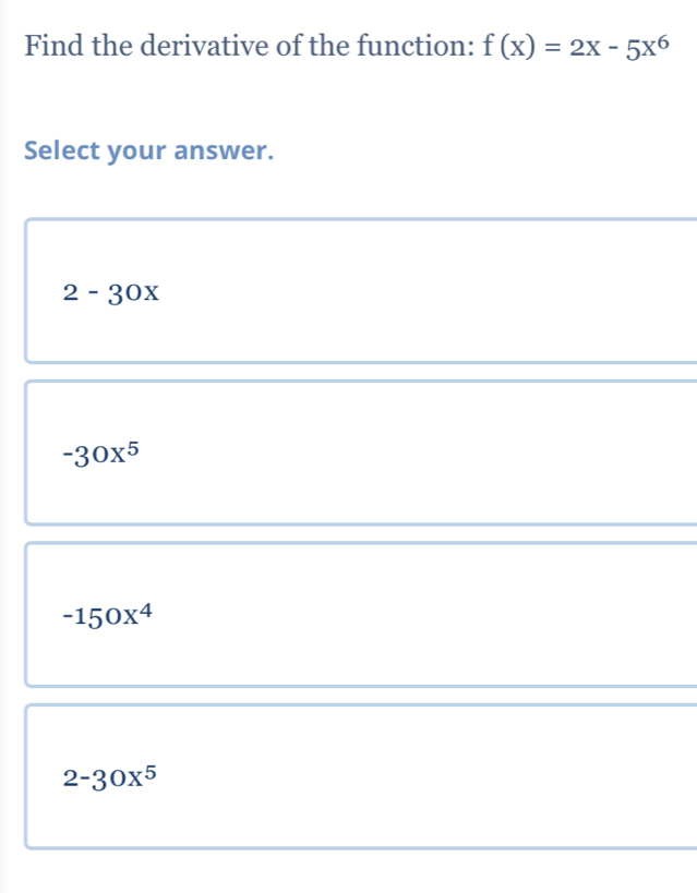 Find the derivative of the function: f(x)=2x-5x^6
Select your answer.
2-30x
-30x^5
-150x^4
2-30x^5