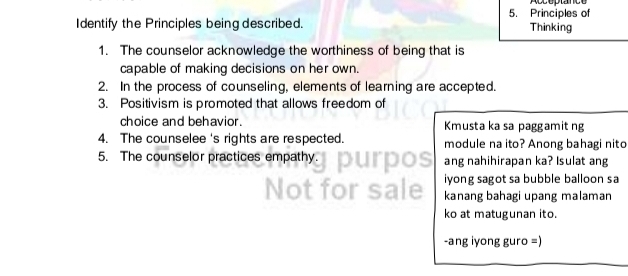 Acceptance 
5. Principles of 
Identify the Principles being described. Thinking 
1. The counselor acknowledge the worthiness of being that is 
capable of making decisions on her own. 
2. In the process of counseling, elements of learning are accepted. 
3. Positivism is promoted that allows freedom of 
choice and behavior. Kmusta ka sa paggamit ng 
4. The counselee 's rights are respected. module na ito? Anong bahagi nito 
5. The counselor practices empathy. ang nahihirapan ka? Isulat ang 
iyong sagot sa bubble balloon sa 
kanang bahagi upang malaman 
ko at matugunan ito. 
-ang iyong guro =)