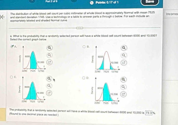 Points: 0.17 of 1 Save 
The distribution of white blood cell count per cubic millimeter of whole blood is approximately Normal with mean 7525
and standard deviation 1745. Use a technology or a table to answer parts a through c below. For each include an Incorrec 
appropriately labeled and shaded Normal curve. 
a. What is the probability that a randomly selected person will have a white blood cell count between 6000 and 10,000? 
Select the correct graph below. 
A 
B 



C 
D 



The probability that a randomly selected person will have a white blood cell count between 6000 and 10,000 is 73.3 %. 
(Round to one decimal place as needed )