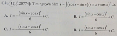 [120774]: Tìm nguyên hàm I=∈t (cos x-sin x)(sin x+cos x)^5dx.
A. I=-frac (sin x-cos x)^66+C. B. I=frac (sin x-cos x)^66+C.
C. I=-frac (sin x+cos x)^66+C. D. I=frac (sin x+cos x)^66+C.