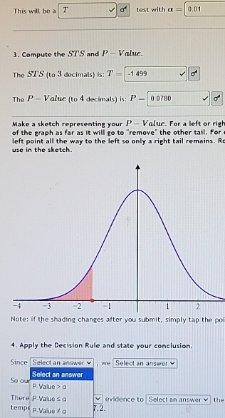 This will be a T test with alpha = 0.01
3. Compute the STS and P - Value. 
The STS (to 3 decimals) is: T= -1.499 a^4
The P - Value (to 4 decimals) is: P=0.0780
Make a sketch representing your P — Value. For a left or righ 
of the graph as far as it will go to "remove" the other tail. For 
left point all the way to the left so only a right tail remains. Ro 
use in the sketch. 
Note: if the shading changes after you submit, simply tap the poi 
4. Apply the Decision Rule and state your conclusion. 
Since Select an answer , we Select an answer 
Select an answer 
So our P -Value a
There P -Value ≤ a evidence to Select an answer the 
tempe p.Value != a
7.2.