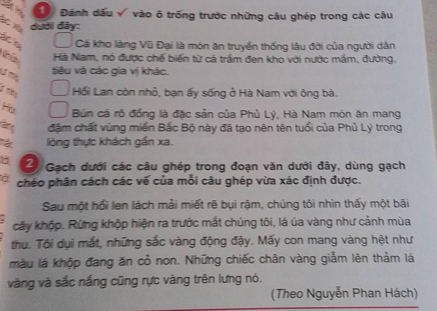 Đ Đánh dấu vào ô trống trước những câu ghép trong các câu 
X dưới đây: 
aole 
Cá kho làng Vũ Đại là món ăn truyền thống lâu đời của người dân 
Hà Nam, nó được chế biến từ cá trắm đen kho với nước mắm, đường, 
L Tể 
tiêu và các gia vị khác. 
n 
Hồi Lan còn nhỏ, bạn ấy sống ở Hà Nam với ông bà. 
His 
Bún cá rô đồng là đặc sản của Phủ Lý, Hà Nam món ăn mang 
ang đặm chất vùng miền Bắc Bộ này đã tạo nên tên tuổi của Phủ Lý trong 
Tậc lòng thực khách gần xa. 
2 Gạch dưới các câu ghép trong đoạn văn dưới đây, dùng gạch 
chéo phân cách các vế của mỗi câu ghép vừa xác định được. 
Sau một hồi len lách mải miết rẽ bụi rậm, chúng tôi nhìn thấy một bãi 
cây khộp. Rừng khộp hiện ra trước mắt chúng tôi, lá úa vàng như cảnh mùa 
thu. Tôi dụi mắt, những sắc vàng động đậy. Mấy con mang vàng hệt như 
màu lá khộp đang ăn cỏ non. Những chiếc chân vàng giẫm lên thảm lá 
vàng và sắc nắng cũng rực vàng trên lưng nó. 
(Theo Nguyễn Phan Hách)