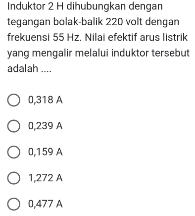 Induktor 2 H dihubungkan dengan
tegangan bolak-balik 220 volt dengan
frekuensi 55 Hz. Nilai efektif arus listrik
yang mengalir melalui induktor tersebut
adalah ....
0,318 A
0,239 A
0,159 A
1,272 A
0,477 A