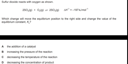 Sulfur dioxide reacts with oxygen as shown.
2SO_2(g)+O_2(g)leftharpoons 2SO_3(g) △ H^0=-197kJmol^(-1)
Which change will move the equilibrium position to the right side and change the value of the
equilibrium constant. K_c 1
A the addition of a catalyst
B increasing the pressure of the reaction
C decreasing the temperature of the reaction
D decreasing the concentration of product