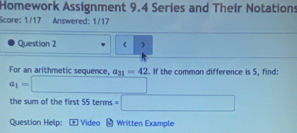 Homework Assignment 9.4 Series and Their Notations 
Score: 1/17 Answered: 1/17 
Question 2 < > 
For an arithmetic sequence, a_31=42. If the common difference is 5, find:
a_1=□ ∴ △ ADC=∠ ACB
the sum of the first 55terms=□
Question Help: D Video Written Example